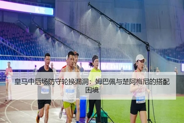 皇马中后场防守轮换漏洞：姆巴佩与楚阿梅尼的搭配困境